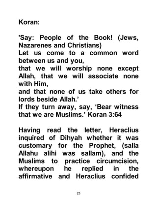 23
he would be overthrown, and his
successor would be someone who
would rise up in opposition to the
Muslims.
Despite the fact the Roman legions
were extremely powerful Heraclius
never took up arms against the
Prophet, (salla Allahu alihi was
sallam). Rather, Heraclius
concentrated upon engaging the
Persians and in doing so deflected
the pagan Persian army - who might
well have posed a threat to the
Muslims - as they had already
destroyed Jerusalem, the Holy Land
of Prophets Abraham and Jesus.
In addition, Abyssinia was at that
time a Christian country under the
protectorate of Rome, and when its
 