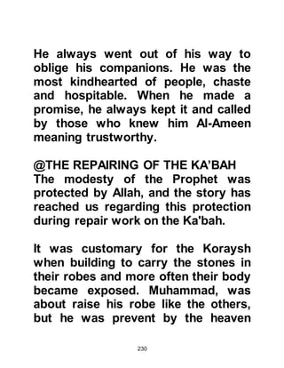 230
she would send someone to contact
him if she needed his services.
When news of the conversation
reached Khadijah, she told those
close to her that if she had only
known he was willing to trade with
her wealth she would have offered
him the opportunity long before, and
so a messenger was sent to invite
him to come to her house and
discuss arrangements.
When Khadijah met Muhammad she
respectfully asked if he would take it
upon himself to act on her behalf
with her merchandise. She told him
that she had already learned of his
reputation for honesty and
truthfulness and knew of his high
morality. Muhammad agreed and as a
 