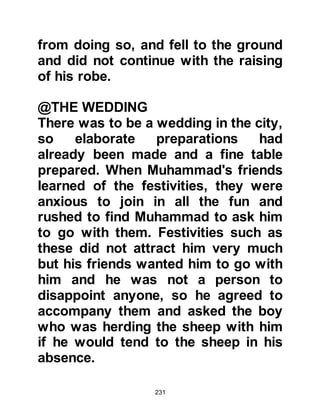 231
mark of appreciation she told him
she would gift him with twice the
usual amount. Muhammad accepted,
thanked Khadijah for her generosity,
and returned to his uncle to tell him
the good news. His uncle was
delighted and told him Allah had sent
him this blessing.
Just before the end of the month of
Dhul Hijjah, Muhammad, in the
company of Khadijah's devoted
servant Maysarah, set out for Syria
on his first trip. Upon reaching a
place called Tayma, Muhammad and
Maysarah sat down to rest under the
shade of a tree not far from the
hermitage of a monk named Nastura,
who surprisingly rushed out to greet
him.
 