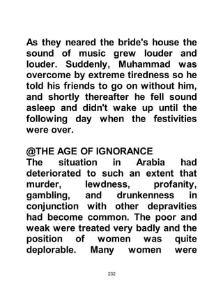232
After the exchange of greetings,
Nastura kissed Muhammad's head
and feet then said, "I believe you, and
bear witness that you are the one
Allah mentioned in the Torah." When
Nastura saw the mark between his
shoulders, he kissed him yet again
and bore witness that Muhammad
was to become none other than the
Messenger of Allah, the illiterate
prophet of whom Prophet Jesus,
peace be upon him, had prophesied
would come. Then, he turned to
Maysarah and told him, "He is the
last Prophet, I wish I could be with
him when he is called!" Maysarah
was taken aback by Nastura's
statement, it was indeed something
to tell his mistress.
After taking their farewells
 