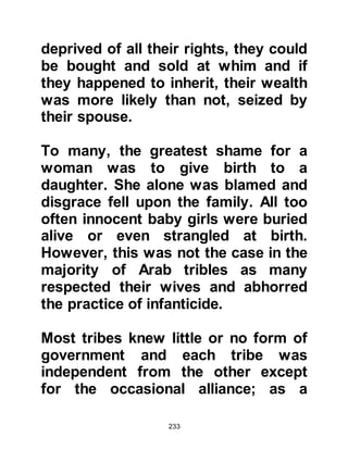 233
Muhammad and Maysarah continued
on their way to Basra and as the heat
of the mid-day sun blazed down,
Maysarah noticed clouds casting
their continuous, protective shade
over his companion.
When they reached their destination
Muhammad concluded his commerce
and wasted no time setting off back
to Mecca. Many days passed before
they reached the familiar outskirts of
Mecca then at long last, they finally
reached Khadijah's house around
mid-day.
Just before their arrival Khadijah who
had been resting in an upper room,
happened to glance out of her
window and saw them returning,
riding on their camels. Then to her
 