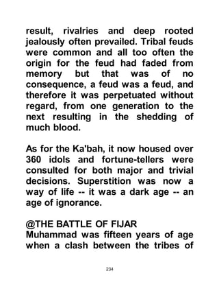 234
amazement, as she looked up into
the sky she saw the clouds drifting
above Muhammad, shading him from
the intense heat of the sun.
After the camels had been attended,
Muhammad went to greet Khadijah
and tell her of the trades he had
made; to her surprise she found her
commerce had doubled. Khadijah,
true to her word kept her promise
and gave Muhammad his handsome
gift. Later, Khadijah spoke to
Maysarah about the matter of the
clouds and he too confirmed he had
seen the same thing throughout the
journey. He also related the
bewildering conversation and
witnessing of the hermit monk,
Nastura, and told of the many
blessings they encountered upon
 