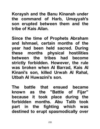 235
their journey.
@THE MARRIAGE BETWEEN
MUHAMMAD AND KHADIJAH
Khadijah had been deeply moved and
impressed by the things Maysarah
told her. Her cousin, Warakah, who
was well versed in the scriptures,
also spoke highly of him and so she
sent her friend, Nufaysah daughter
Maniya, to discreetly inquire why he
had not married.
His reply was simple, it was because
he had very little money to support a
wife and family. Nufaysah asked him
if he would consider marrying a rich,
beautiful lady of noble birth,
whereupon Muhammad inquired
whom the lady might be and was told
it was Khadijah. Muhammad was very
 