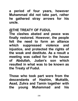 236
happy. He respected Khadijah, as she
was known among the ladies of the
Koraysh as the "Mistress of the
Koraysh" and "Al Tahirah" - the pure.
Muhammad went to Abu Talib to tell
of the proposal and they, together
with Hamza went to ask Khadijah's
father Khoulid, son of Asad to ask his
permission to marry her and the day
of the wedding was set.
Those attending the marriage
ceremony of Muhammad and
Khadijah were Abu Talib and the
chieftains of Mudar. Abu Talib
delivered a remarkable speech filled
with the faith of their great forefather
Ishmael.
Abu Talib said, “Praise be to Allah
 
