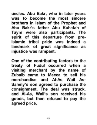 237
who chose us from children of
Abraham and the seeds of Ishmael,
and the light of M’ad and the
principals of Mudar. He made us the
custodians of His House and the
political power of His Holy Land. He
made for us a House to which people
pilgrimage and a forbidden land full
of safety, and He made us the ruler
over people.
My nephew, Muhammad son of
Abdullah, will outweigh any man
even though he may not have a
substantial amount of money. Wealth
is a shade which sooner or later goes
away. Muhammad, as you know his
household is reputable, and seeks
marriage with Khadijah daughter of
Khoulid and offers her a dowry from
my wealth part of which is in advance
 