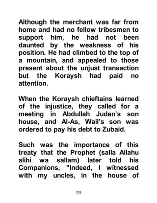 238
and the remainder delayed from my
wealth. Such-and-such. By Allah, for
him there is great news and a great
future.”
Thereupon, Khoulid gave Khadijah to
him in marriage, and her dowry was
twelve and half ounces of gold and
forty dirhams.
On the day of their marriage,
Muhammad released Barakah, his
maid, from service. Shortly after,
Barakah married a man from Yathrib
and later gave birth to a son named
Ayman. However, in the years to
come Barakah was to return to the
Prophet's household.
$CHAPTER 13 ZAYD
 