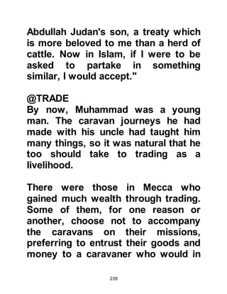 239
As part of his wedding gift, Khadijah
gave her husband the services of a
youth named Zayd from the tribe of
Kalb in Syria.
Several years before, Zayd's mother
had taken her son to visit her family
in the tribe of Tayy. During their visit
the village had been raided by a
marauding tribe and amongst their
plunder they seized Zayd then sold
him in Mecca. Zayd's father, Haritha,
had led a search party to find his son,
but the search proved unsuccessful -
- there was no trace whatsoever of
him and he feared the worst.
Khadijah and Muhammad had been
married for only a few months when
the pilgrimage season began and
 