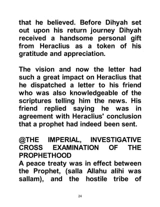 24
Negus embraced Islam and declined
to send the tax due to the Rome
Empire, Heraclius neither took action
nor opposed him, which is not the
disposition of a powerful person
opposed to the Prophet, (salla Allahu
alihi was sallam).
@HERACLIUS ISSUES ORDERS NOT
TO FIGHT THE PROPHET, (SALLA
ALLAHU ALIHI WAS SALLAM)
When the Prophet, (salla Allahu alihi
was sallam), sent an invitation to
Islam to Harith, the Arab King of
Ghassan, whose family had governed
Syria for many centuries under the
protectorate of the Roman Empire,
Harith was infuriated and refused the
invitation.
Harith was so incensed by the letter
 