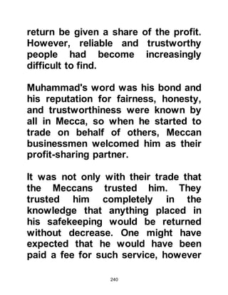 240
soon pilgrims from all over Arabia
and beyond came to Mecca. It was in
that year that tribesmen from Kalb
decided to partake in the pilgrimage
and by chance Zayd happened to see
and recognize some of them.
Zayd knew his parents would have
grieved over his loss. At first, he too
had been devastated at being torn
from his parents, but nowadays his
circumstances had changed and he
was very happy living in the
household of Muhammad. However,
now that the opportunity presented
itself he was able to send his parents
a comforting message via the
pilgrims.
Members of Zayd's family were
recognized as master poets so he
 