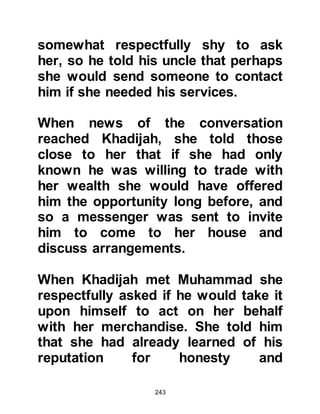 243
the life of a servant to that of a
freeman, but Zayd respectfully told
them that he did not wish it
otherwise.
Upon hearing these touching words,
Muhammad took Zayd by the hand
and went to the Ka’bah. There he
announced Zayd's freedom saying,
"All those who are present, bear
witness that Zayd is as my son, he is
my heir and I am his."
Haritha and his brother returned
home and told their fellow tribesmen
of Zayd's decision. They recounted
the circumstances and the great
bond they had witnessed between
Muhammad and Zayd, and told them
that Zayd was a freeman.
 