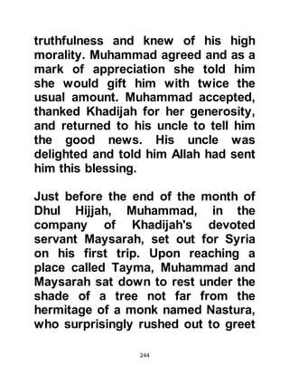 244
The Koran highly recommends the
freeing of slaves, however, in the
years that followed Allah made it
known that adoption is not
permissible but nevertheless
encourages and honors the fostering
of a child. When a child is adopted it
automatically deprives that child
from his own lineage whereas a
foster child retains his own personal
identification.
Allah says:
“Muhammad is not the father of any
of your men.
He is the Messenger of Allah and the
Seal of the Prophets.” 33:40
@THE DAILY LIFE OF MUHAMMAD
AND KHADIJAH
Muhammad’s marriage with Khadijah
 