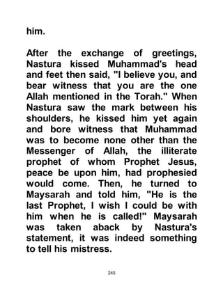 245
was very happy and blissful. He
continued to manage Khadijah's
affairs with great skill and her
business flourished bringing further
wealth to the household. Despite the
abundance of wealth, Muhammad
choose to live a simple life giving
most of his wealth away to those in
need.
Muhammad’s aunt, Safiah, Abd
Muttalib's daughter, and sister of
Hamza, married a relative of Khadijah
and visited with them, often taking
her son Zubair, whom she had named
after her elder brother, with her.
When Khadijah became pregnant,
Safiah offered the services of her
own maid Salma, to assist with the
birth. Khadijah gratefully accepted
 