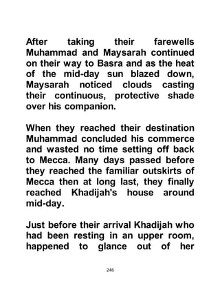 246
and so Salma became the midwife to
all of the children born to them. The
names of Muhammad and Khadijah’s
sons were Kasim and Abdullah --
who was also known as Al Tahir or Al
Tayyib -- and their daughters were
named Zaynab, Rukiyah, Umm
Kulthum and Fatima who was born
one year before her father became
the Prophet of Allah. However, their
sons were not destined to live long.
Kasim died shortly before his second
birthday, and Abdullah died during
infancy shortly after his father
became the Seal of the Prophets of
Allah, (salla Allahu alihi wa sallam).
$CHAPTER 14 KA'BAH
@THE RECONSTRUCTION OF
KA'BAH
 