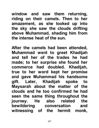 247
Muhammad was thirty-five when it
was decided that the Ka’bah should
be reconstructed as over the years
its walls had become weakened and
showed signs of cracking, and more
recently Mecca had been flooded and
this had affected and weakened the
Ka’bah still further.
The Ka’bah had been built by
Prophet’s Abraham and Ishmael
many centuries before. It was a low
building constructed from white
stones and approximately six meters
high. Also, it had remained
throughout the centuries roofless
and thieves had easy access to the
treasures housed within it.
The Koraysh were deeply concerned
about its condition and felt it
 