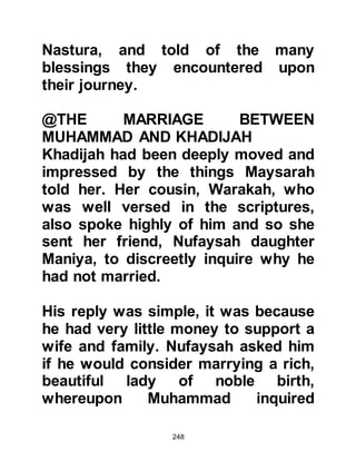 248
necessary to completely demolish
the Ka’bah then rebuild it using the
same stones. They also proposed to
make it larger and to add a roof. All
agreed that its reconstruction must
be funded by pure money. Money
gained unlawfully such as that
earned by interest, prostitution, and
the like was automatically rejected.
Such was the deep-rooted reverence
for the Ka’bah that the Koraysh
feared their actions might be deemed
sacrilegious. Although their
intentions were honorable, they
remembered what had happened to
Abraha when he tried to raze it to the
ground some thirty-five years before.
The Koraysh were about to start
upon its reconstruction when news
 