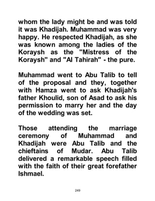 249
came that a ship had been wrecked
off the coast near Jeddah,
whereupon one of their tribesmen
named Waleed, Mughirah's son,
hastened to Jeddah to purchase its
salvageable timber. One of the ship's
survivors was a Roman mason
named Bakum, so Waleed procured
his services and together they
journeyed back to Mecca with the
timber for Ka'bah.
The first person to start removing the
stones was Abu Wahb, brother of
Fatima, after a lot of effort they
reached the foundations Prophet
Abraham laid so many centuries
before and came across large, round,
greenish colored stones. When it was
time to begin rebuilding its walls, it
was decided to divide the work
 