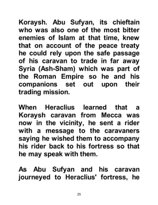 25
he wanted to take up arms against
the Prophet, (salla Allahu alihi was
sallam), and march upon him in
Medina. Harith sent his messenger to
Heraclius asking him to join with him
and wage of war against the
Messenger of Allah, (salla Allahu alihi
was sallam). Heraclius declined, and
ordered Harith not to take up arms
and Harith did not proceed any
further.
@A COMMON MISCONCEPTION
It is a common misconception that all
Romans referred to in Islamic
literature were actually Romans.
Some citizens classified as Romans
were Arabs, others Byzantine and so
on. These nationalities were in fact a
protectorate of the Rome Empire in
which they came under the wing of
 