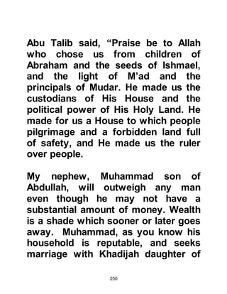 250
among the tribes so that each tribe
was responsible for rebuilding a
specific part. The original stones
were collected and soon work was
underway. Near the door of Ka’bah
lay and still lies, a small rock.
Miraculously imprinted in the rock is
the footprint of Prophet Abraham.
During the reconstruction of Ka’bah
an inscription was found beneath the
rock that read: 'Ka'bah, the Holy
House of Allah. Her sustenance
comes to her from three directions.
Do not let her people be the first to
profane her.'
As the rebuilding progressed, new
stones were added to the original
stones to make the Ka’bah higher.
Work on the reconstruction
continued to go well until it was time
 