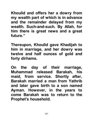 251
for the repositioning of the Black
Stone. Each tribal chieftain was
anxious to receive the honor of its
placing and so inevitably, a heated
dispute arose between them. The
dispute continued for four days and
nights without a decision being
reached and tempers neared
breaking point.
It was obvious that none of the
chieftains would relinquish their right
to place the stone. After much
deliberation the most senior of all the
chieftains, Abu Umayyah, son of
Mughirah Al Makhzumi made a
proposal that proved acceptable to
all the tribal chieftains. The proposal
was that they would let the first
person to enter the precincts of
Ka’bah place the stone.
 