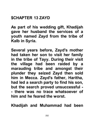 252
The first person to enter was
Muhammad and everyone was
delighted. His character was
impeccable and no one raised the
slightest objection, so they went and
informed him of his most honorable
role.
Muhammad was guided by blessed
wisdom that was to satisfy everyone.
He asked for a piece of cloth to be
spread out on the ground, then
placed the Black Stone in the middle
and asked the chief of each tribe to
take hold of the cloth, raise and carry
it to the corner of the eastern wall of
Ka’bah. Each took hold of the cloth
and carried it, then, when they
reached the corner, Muhammad
picked it up and positioned it, just as
 