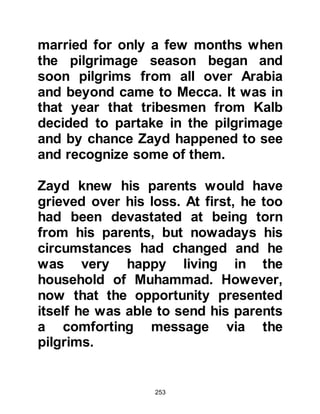 253
his blessed ancestor, Prophet
Abraham, had done so many
centuries before. The honor of each
tribe was secured and everyone was
happy with the solution.
The Koraysh ran out of untainted
(halal) money and so they were
unable to continue rebuilding the
Ka’bah to its original dimensions and
so they reduced its size on the
northern side of Ka’bah called Al-Hijr
or Al-Hateem. As for its door it was
raised from ground and the Ka’bah
was supported inside by six pillars
over which they laid the roof.
It was around that time that
Muhammad started to receive
visions, all of which were to
materialize shortly thereafter.
 