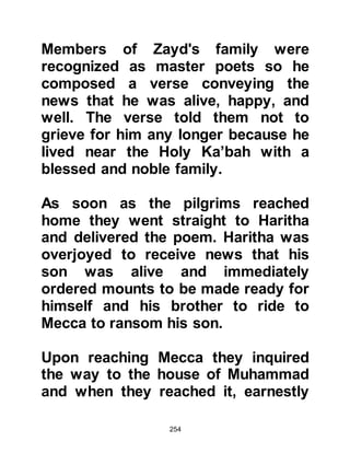 254
$CHAPTER 15 ALI, SON OF ABU
TALIB
There was one year in particular
when many areas including Mecca,
were stricken by drought followed by
inevitable famine. Abu Talib,
Muhammad’s uncle had a large
family, but by now some of his
children had married and left home.
However, the drought had made it all
but impossible for him to provide
adequately for those still remaining
at home. Muhammad realized the
hardship his uncle and family faced
so he went to Al-Abbas and
suggested that they should each take
one of Abu Talib's sons into their
own household until matters
 