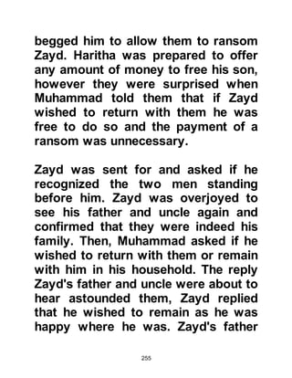 255
improved.
Without hesitation, Al-Abbas and his
wife, Umm Al Fadl agreed so they
went to Abu Talib to ask his
permission. Their proposal was
gratefully accepted and it was agreed
that Al-Abbas should take Jafar and
that Muhammad should take Ali into
their homes.
Ali was around the same age as
Muhammad’s daughters, and so they
played happily together under the
supervision of Zayd.
@THE GIFT OF KHADIJAH
The land of the Bani Sa’ad, in the
vicinity where Muhammad had been
raised, suffered greatly on account of
 