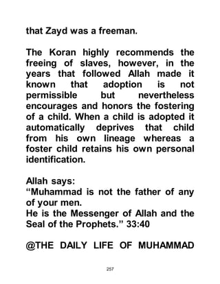 257
prominent figure amongst the
Koraysh. However, even at this early
stage he was not as close to
Muhammad as the rest of his uncles.
Nevertheless, Abu Lahab recognized
the high regard people had for his
nephew and proposed the marriage
of his two sons Utbah and Utbayah to
Muhammad’s daughters Rukiyah and
Umm Kulthum. The proposals were
accepted, Utbah married Rukiyah and
Utbayah married Umm Kulthum,
however the marriages remained
unconsummated.
Lady Khadijah thought the match
between their daughter Zaynab and
her nephew Al-As, Rabi's son would
be a happy union and so she
discussed the matter with her
 