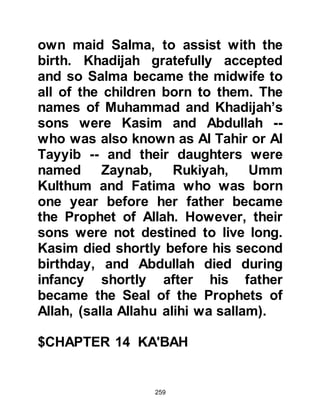 259
make a special retreat to the cave
taking with him some water and
dates for his provision. When
Khadijah thought his provisions
might be getting low, she would,
despite the fact she was no longer
young and the slopes leading to the
cave were steep, go there to bring
him fresh supplies.
The affairs Muhammad observed in
Mecca troubled him deeply, but most
of all he abhorred the increased
worship of the idols placed in and
around Ka'bah, for he had never been
an idolater. He directed his worship
to the One and only God, Allah, who
created and creates all things.
Muhammad was just over forty, and
the month of Ramadan had come
 