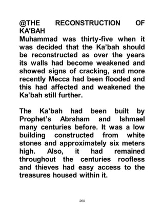 260
around again, so he made his way
once again up to the cave. It was
there during his retreat, on the night
of Monday 21st Ramadan, (10th
August, 610 CE) that Allah sent the
Arch Angel Gabriel to him.
Prophet Muhammad (salla Allahu
alihi wa sallam) was completely
overwhelmed when Gabriel appeared,
and tried to look away, but no matter
which direction he turned his face,
the angel filled the horizon. Then the
angel spoke, commanding him to
read.
Prophet Muhammad (salla Allahu
alihi wa sallam) had never learned to
read and respectfully replied, "I
cannot read" whereupon Gabriel took
him, pressed him firmly to himself,
 