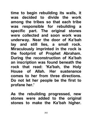 263
The event was of tremendous
proportion and consumed his
thoughts but at the same time he was
anxious about the bearing the
responsibility and his role.
In haste, the Prophet (salla Allahu
alihi wa sallam), left the cave and
made his way with his heart beating
faster down the mountainside to his
home. As soon as he saw Lady
Khadijah, may Allah be pleased with
her, he exclaimed with respect in
plurality, "Zammiluni, Zammiluni “
meaning “You all, cover me, cover
me!” Lady Khadijah had never seen
him like this before and he told her of
his experience in the cave and then
of his thoughts. Lady Khadijah tried
her best to comfort, and reassure
 