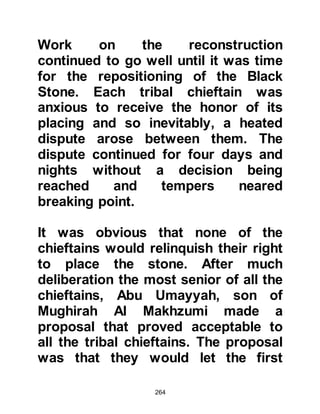 264
him, and told him that Allah would
never disappoint him because he was
not only good to his family, but to
those in need. She reminded him that
he always spoke the truth and
whenever asked he would comfort
and help people solve their problems
and then furthermore, that he was
always hospitable.
Lady Khadijah had an elderly cousin
by the name of Warakah, Nawfal's
son who was knowledgeable of the
Scriptures. He had studied both the
Torah and the Gospel and became a
Nazarene many years before, but now
his sight had failed and blindness
overtook him. So she suggested that
they should go to him, tell him
exactly what had happened, and ask
his authoritative opinion.
 