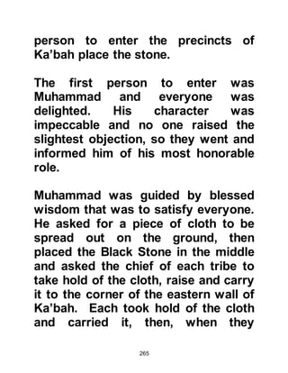 265
Warakah, like a handful of other
people knowledgeable of the
Scriptures, felt sure from their
learning that the time was imminent
for the coming of the last Prophet of
Allah. He remembered the prophecy
of Jesus, peace be upon him, to his
disciples:
"But now I go my way to God who
sent me,
and none of you asketh me, "Whither
goest thou?'
But because I have said these things
unto you,
sorrow hath filled your heart.
Nevertheless I tell you the truth;
It is expedient for you that I go away;
for if I go not away, the Comforter
(Prophet Muhammad)
 