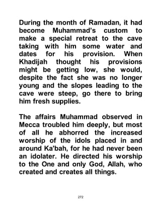 272
The mission of Prophet Muhammad,
(salla Allahu alihi wa sallam) was not
to be restricted to the Arab nation but
instead it was for all nations of the
world. He was sent with a Book, -- Al
Koran -- that Allah, in His Mercy has
promised to protect from any form of
corruption.
"It is We who sent down the Koran,
and We watch over (protect) it."
Koran Chapter 15 verse 9
Before the prophets were sent to
their respective nations, each took a
covenant with Allah:
"'And when Allah took the covenant
of the Prophets:
‘That I have given you of the Book
and Wisdom.
 