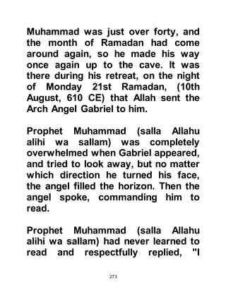 273
Then there shall come to you a
Messenger (Muhammad)
confirming what is with you, you
shall believe in him,
and you shall support him, to be
victorious,
do you agree and take My load on
this?'
They answered: 'We do agree.'
Allah said: 'Then bear witness,
and I will be with you among the
witnesses.'"
Koran Chapter 3 verse 81
The rank of the Arch Angel Gabriel is
that of the highest of all angels. It is
he who received the honor of
delivering the Scriptures to all the
Prophets and Messengers of Allah,
from the time of Adam up until
Prophet Muhammad, the Seal of the
 