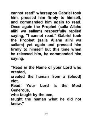 274
Prophets. He also visited Mary, the
mother of Prophet Jesus, to bring her
the news of her miraculous
conception. Peace be upon all the
prophets and their righteous families.
Adel’s son reported that Gabriel
visited Prophet Adam twelve times,
Prophet Idris four times, Prophet
Noah fifty times, Prophet Job three
times, Prophet Moses four hundred
times, Prophet Jesus ten times -
thrice when he was young and seven
times after he reached the age of
maturity - and that he visited Prophet
Muhammad on twenty-four thousand
occasions during which time he
delivered the Divine Revelation, the
Koran that contains 6236 verses as
well as many prophetic quotations.
 