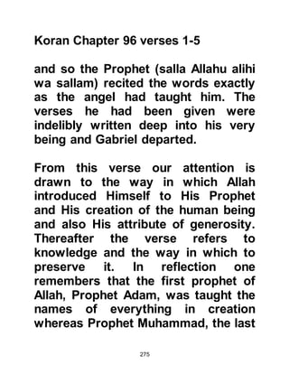 275
We also know that he visited Lady
Hagar and her son Prophet Ishmael
at least once when Gabriel struck his
feet on the ground and the waters of
Zamzam started to flow, and at least
once to Prophet Joseph when he was
thrown into the well by his brothers.
Peace be upon all the prophets.
$CHAPTER 18 THE MIRACULOUS
KORAN
When Allah intended His special
miracles to be demonstrated by His
Prophets, He created something
similar, yet clearly superior to the
highly acclaimed skills of that day. To
all but the proud, the miracles He
sent were clearly recognizable and
accepted as such by practitioner and
 