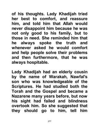 277
high level. Among the healing
miracles Allah permitted him was that
he might raise the dead and heal the
sick from incurable diseases.
Physician and layman alike
witnessed these miracles and knew
that they were not the skills of a
skillful physician, rather they were
divine, holy miracles given to him by
his Creator.
Earlier, we spoke of the pride Arabs
took in their language and of the
prestigious rank of a poet within their
tribe. At no time in the history of
Arabia had the science of language
been greater or more eloquent.
Annual poetry competitions were
held in Mecca and elsewhere in
Arabia to which people flocked just
to listen to the beauty of the
 