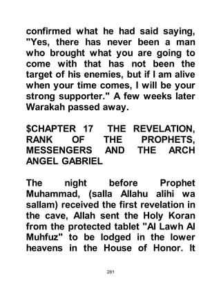 281
on during the Revelations the
Prophet received other mystical
letters.
The next time Prophet Muhammad,
(salla Allahu alihi wa sallam) received
verses they included a Divine Oath of
reassurance, these verses were also
preceded by one of those mystical
letters, the letter "nuun".
"Nuun.
By the Pen and that (the angels)
write,
you are not, because of the favor of
your Lord, mad.
Indeed, there is an unfailing wage for
you.
Surely, you (Prophet Muhammad) are
of a great morality ..."
Koran Chapter 68 verses 1 - 4
 