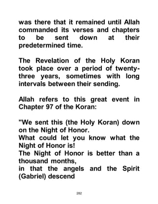 282
There was to be an interval of
approximately ten days between
these last verses and the sending
down of the next, whereupon the
Prophet (salla Allahu alihi wa sallam)
became concerned. Lady Khadijah
tried her best to console and
reassure him, but now that Warakah
had passed away there was no one
else except her to turn to. Then, the
much awaited Revelation resumed
once more and again it contained a
Divine Oath that laid to rest his
concern and comforted both his
heart and soul.
It was in this Revelation that he
received the order to preach and to
tell of the favors of his Lord.
 
