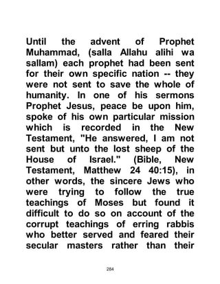 284
assurance of the honor in which
Allah appraises His beloved Prophet,
(salla Allahu alihi was sallam),
together with His praising and the
care He has for him which is made
evident in several ways.
First of all, the opening verses of this
chapter, "By the mid-morning, and by
the night when it covers," is amongst
one of the highest forms of esteem
Allah gave His Prophet, (salla Allahu
alihi was sallam).
Secondly, Allah clarifies his situation
and allays Prophet Muhammad’s fear
saying, "your Lord has not forsaken
you (Prophet Muhammad), nor does
He hate you." In other words, Allah
had not abandoned him, and He
makes it very clear that He does not
 