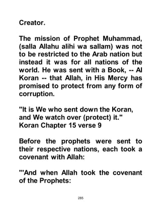 285
neglect him.
Thirdly, from the verse, "your Lord
will give you, and you will be
satisfied" we learn not only of his
honor in this world and in the
Everlasting Life but the happiness
and blessings in both. Referring to
this verse, a member of the Prophet's
family (Lady Ayesha) said, "The
Koran contains no other verse that
has more hope than this one and we
know that the Messenger of Allah,
(salla Allahu alihi was sallam), will
not be satisfied if any of his nation
enters the Fire."
Fourthly, in the verses, "Did He not
find you an orphan and give you
shelter? Did He not find you a
wanderer so He guided you? Did He
 