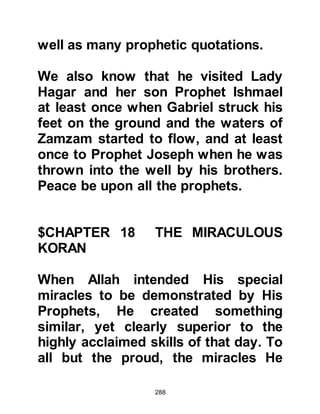 288
special to the Prophet and general to
them.
$CHAPTER 20 THE FIRST TO
BELIEVE
Now that Prophet Muhammad, (salla
Allahu alihi wa sallam) had received
the instruction to tell of the favors of
his Lord, he spoke to Lady Khadijah
in depth about Allah. Lady Khadijah
recognized the truth and became the
first to embrace Islam and thereafter
Zayd who had lived in their
household for many years. In those
early days of Islam, the Prophet (salla
Allahu alihi wa sallam) confined his
preaching to his immediate family.
At the time Lady Khadijah embraced
 