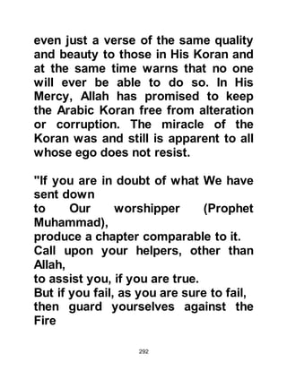 292
and wanted to follow him. And so Ali,
who was only ten years old yet had
the maturity of a person twice his
age, became the second male to
embrace Islam.
Abu Bakr, who had been a friend of
the Prophet (salla Allahu alihi wa
sallam) for many years, was next. He
was a very amiable, tender-hearted
man from the tribe of Taym,
respected not only by his own tribe
but by others. He had gained a
reputation for offering sound advice
and interpreting visions, therefore it
was not uncommon for tribesmen to
consult and confide in him.
Whenever circumstances presented
themselves, Abu Bakr would speak to
those whom he trusted about the
 