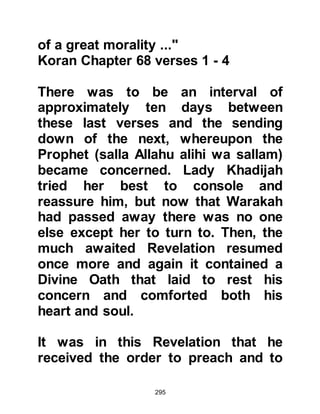 295
Khalid told Abu Bakr that in his
vision he had seen his father trying
to push him into a very deep, raging
pit of fire and of a violent struggle he
had with him. He was about to fall
when suddenly, he felt a strong pair
of hands grip him tightly around his
waist and he was sure that if it had
not been for those hands he would
have undoubtedly been pushed into
the fire. Khalid told Abu Bakr that
when he looked round to see who
had saved him, he saw the hands
were none other than those of
Muhammad, and then the vision
vanished.
Abu Bakr's face lit up as he told
Khalid that Muhammad had become
the Prophet of Allah, (salla Allahu
 