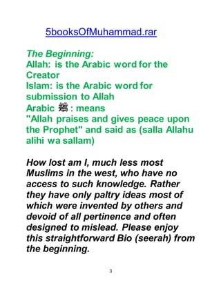 3
Indeed I enjoyed reading this great
breath taking research on the
Prophet by the Darwish family which
is superior than the work of Martin
Lings.
Prof. Hasan Alfatih Qaribullah
President, Umm Durman Islamic
University
Sudan
@PREFACE
YOU, DEAR READER AND
HERACLIUS, EMPEROR OF ROME
HAVE SOMETHING IN COMMON
The authors were unable to find a
more eloquent preface to this
biography than a letter sent by the
Prophet to his contemporary the
Emperor of Rome, Heraclius. In reply,
 
