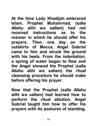 302
Upon Anies’ return, Abu Dharr asked
him what the man who laid claim to
the prophethood said, whereupon his
brother told him that he had heard
him advocating goodness and
forbidding evil.
Anies told him, "They say he is a
poet, a soothsayer and a sorcerer,
but I have heard soothsayers speak,
and his words are unlike them. I
compared him with the reciters of
poetry and he is not like them. After
what I have said no one should fall
into error and refer to him as a poet.
He is truthful and they are the liars."
Upon hearing this news Abu Dharr
gathered his water-skin and stick and
set off to Mecca hear for himself.
When he reached Mecca he did not
like to ask anyone straight away
 