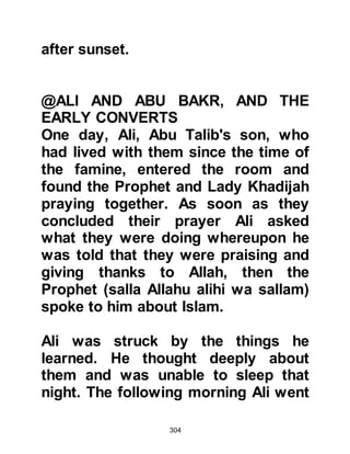304
told Ali, his brother had returned with
an answer that had aroused his
curiosity, so he decided to journey to
Mecca himself to hear more. Ali told
him he had found what he had come
for and to follow him at an
undetectable distance to avoid any
possible harassment. He also told
him that if he saw someone whom he
thought might bother him, he would
pretend to adjust his shoe and this
would be warning for him to go away.
However, there was no need for
concern, and Abu Dharr followed him
and was at last brought to the
Prophet (salla Allahu alihi wa sallam).
That same day, Abu Dharr embraced
Islam and the Prophet (salla Allahu
alihi wa sallam) advised him to return
to his village but keep his conversion
 