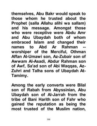 306
Abu Dharr was not to be put off and
the next day he went to Ka’bah and
declared his witnessing again. The
same thing happened all over again
and Al-Abbas intervened once more,
then
Abu Dharr returned home to his tribe.
Later on, when the ever-increasing
number of Muslims met with extreme
hostility and persecution from the
Koraysh, Abu Dharr took to the
roads. There he would lie in wait,
ambush the Koraysh caravans and
retrieve the stolen belongings and
restore them to their rightful Muslim
owners.
TUFAYL FROM YEMEN
Tufayl was the son of Amr Ad-Dausi
 