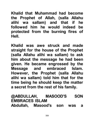 309
the precincts of Ka’bah he noticed a
lone figure standing near the Black
Stone offering his prayer. It was
never the practice of the Prophet
(salla Allahu alihi wa sallam) to offer
his prayer in a loud manner, and this
prayer was no exception, yet Allah
allowed his quiet recitation to
penetrate the cotton with which
Tufayl had plugged his ears.
Tufayal knew well the intricacies of
the Arabic language and was
captivated by the compelling beauty
and rhythm of the verses. He had
heard many poets recite most
excellent poetry, but the composition
and arrangement of these words with
their message was quite the most
beautiful and certainly unique. He
had never heard anything that could
 